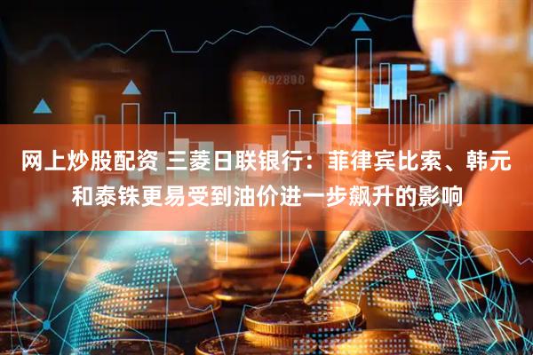 网上炒股配资 三菱日联银行：菲律宾比索、韩元和泰铢更易受到油价进一步飙升的影响