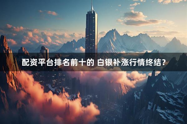 配资平台排名前十的 白银补涨行情终结？
