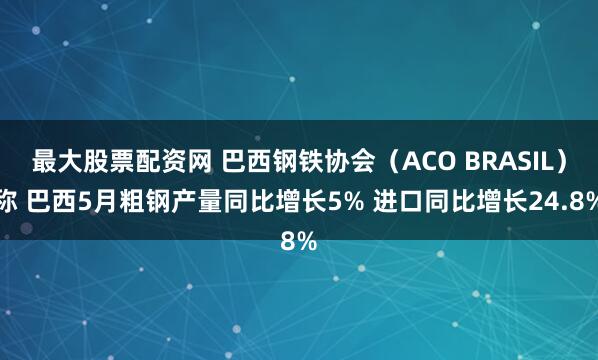 最大股票配资网 巴西钢铁协会（ACO BRASIL）称 巴西5月粗钢产量同比增长5% 进口同比增长24.8%