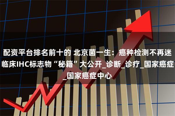 配资平台排名前十的 北京菌一生：癌种检测不再迷茫：临床IHC标志物“秘籍”大公开_诊断_诊疗_国家癌症中心