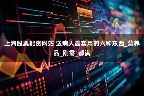 上海股票配资网站 送病人最实用的六种东西_营养品_刚需_都满