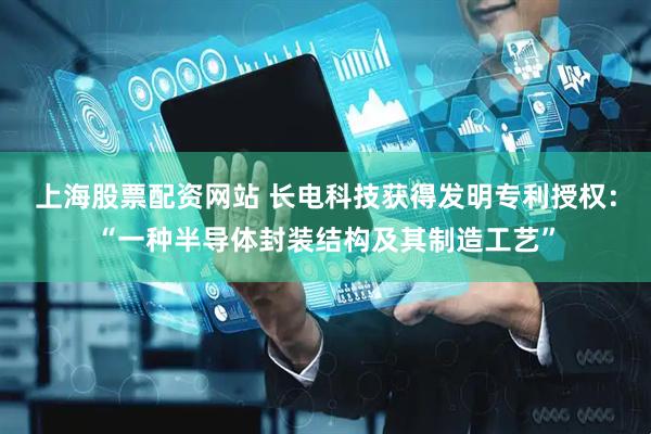 上海股票配资网站 长电科技获得发明专利授权：“一种半导体封装结构及其制造工艺”