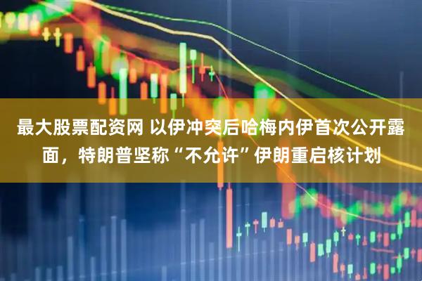 最大股票配资网 以伊冲突后哈梅内伊首次公开露面，特朗普坚称“不允许”伊朗重启核计划