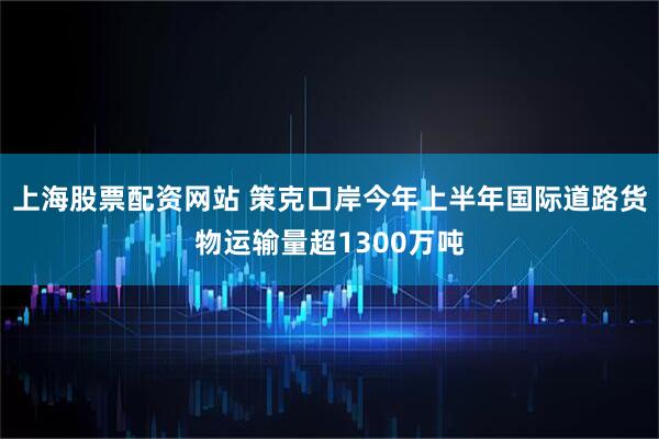 上海股票配资网站 策克口岸今年上半年国际道路货物运输量超1300万吨