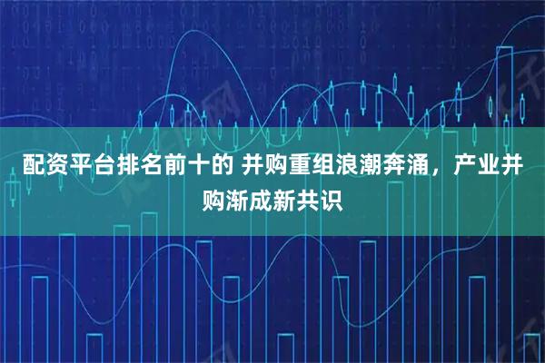 配资平台排名前十的 并购重组浪潮奔涌，产业并购渐成新共识