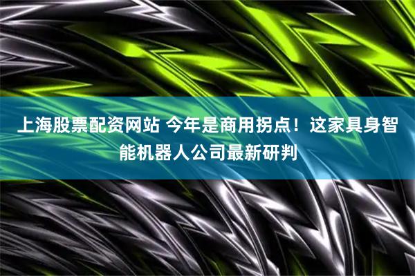 上海股票配资网站 今年是商用拐点！这家具身智能机器人公司最新研判