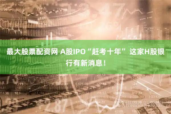 最大股票配资网 A股IPO“赶考十年” 这家H股银行有新消息！
