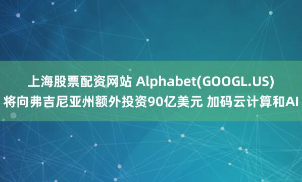 上海股票配资网站 Alphabet(GOOGL.US)将向弗吉尼亚州额外投资90亿美元 加码云计算和AI