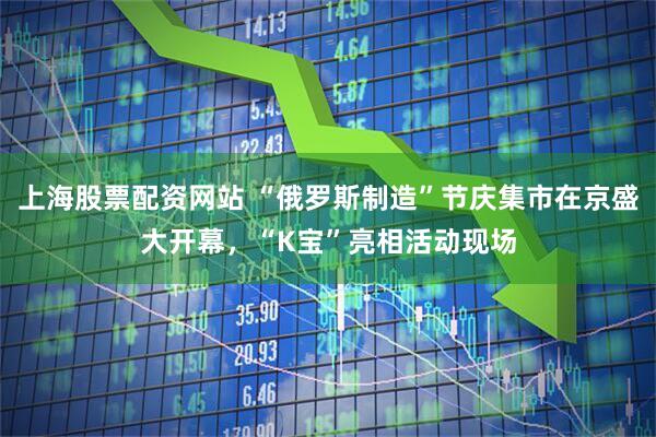 上海股票配资网站 “俄罗斯制造”节庆集市在京盛大开幕，“K宝”亮相活动现场