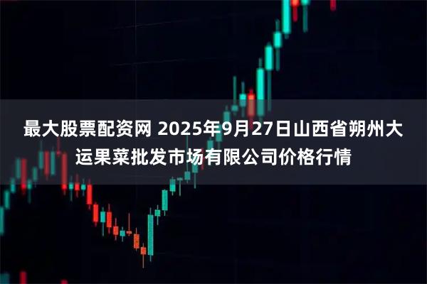 最大股票配资网 2025年9月27日山西省朔州大运果菜批发市场有限公司价格行情