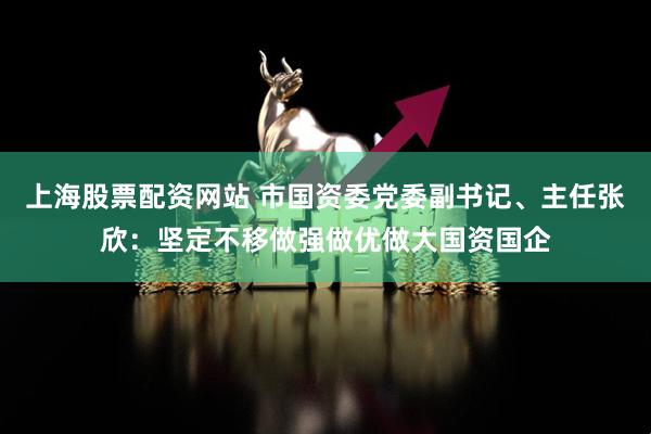 上海股票配资网站 市国资委党委副书记、主任张欣：坚定不移做强做优做大国资国企