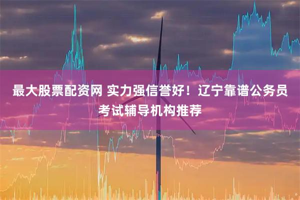 最大股票配资网 实力强信誉好！辽宁靠谱公务员考试辅导机构推荐
