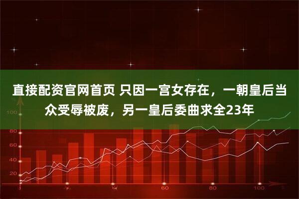 直接配资官网首页 只因一宫女存在，一朝皇后当众受辱被废，另一皇后委曲求全23年