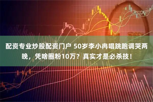 配资专业炒股配资门户 50岁李小冉唱跳跑调哭两晚，凭啥圈粉10万？真实才是必杀技！