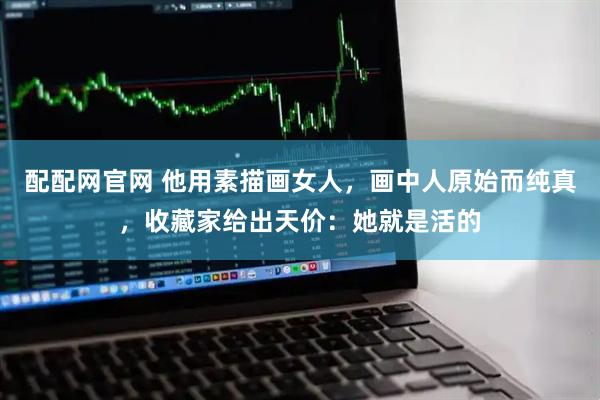 配配网官网 他用素描画女人，画中人原始而纯真，收藏家给出天价：她就是活的