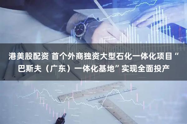 港美股配资 首个外商独资大型石化一体化项目“巴斯夫（广东）一体化基地”实现全面投产