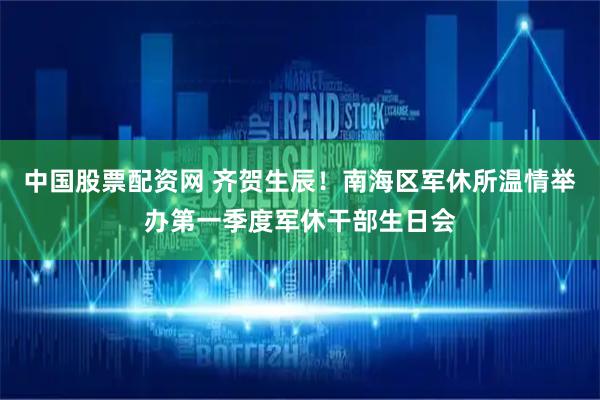 中国股票配资网 齐贺生辰！南海区军休所温情举办第一季度军休干部生日会
