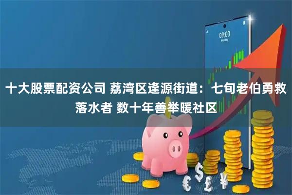 十大股票配资公司 荔湾区逢源街道：七旬老伯勇救落水者 数十年善举暖社区