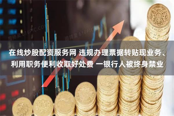 在线炒股配资服务网 违规办理票据转贴现业务、利用职务便利收取好处费 一银行人被终身禁业