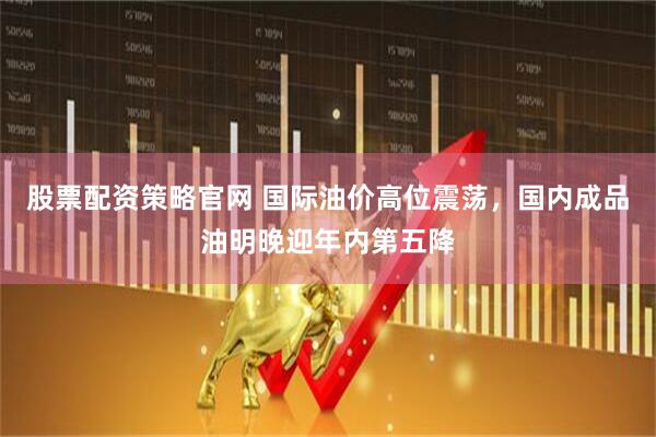 股票配资策略官网 国际油价高位震荡，国内成品油明晚迎年内第五降
