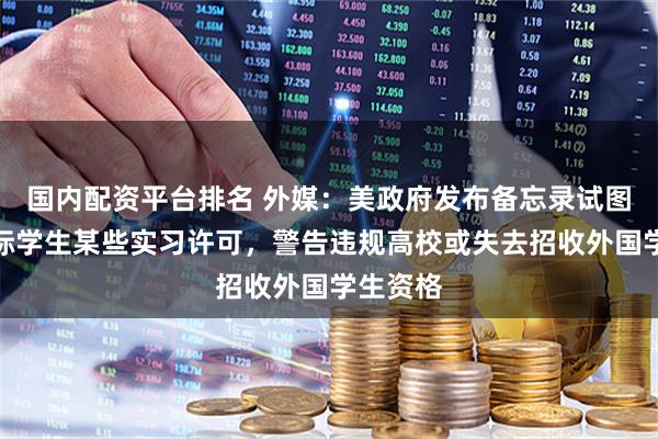 国内配资平台排名 外媒：美政府发布备忘录试图限制国际学生某些实习许可，警告违规高校或失去招收外国学生资格