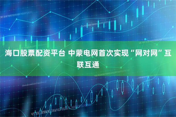海口股票配资平台 中蒙电网首次实现“网对网”互联互通