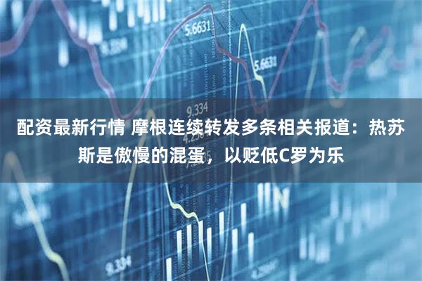 配资最新行情 摩根连续转发多条相关报道：热苏斯是傲慢的混蛋，以贬低C罗为乐
